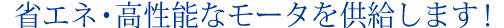   省エネ・高性能なモータを供給します！