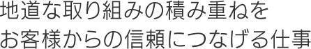 地道な取り組みの積み重ねをお客様からの信頼につなげる仕事