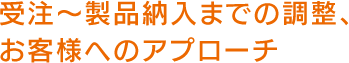 受注～製品納入までの調整、お客様へのアプローチ