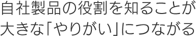 自社製品の役割を知ることが大きな「やりがい」につながる