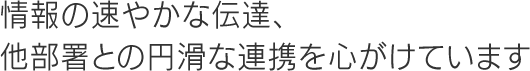 情報の速やかな伝達、他部署との円滑な連携を心がけています